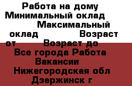 Работа на дому › Минимальный оклад ­ 15 000 › Максимальный оклад ­ 45 000 › Возраст от ­ 18 › Возраст до ­ 50 - Все города Работа » Вакансии   . Нижегородская обл.,Дзержинск г.